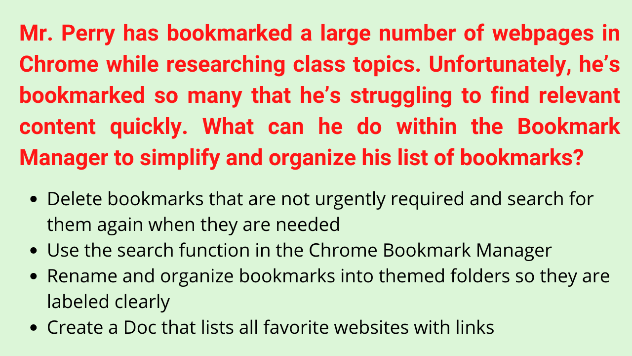 Mr. Perry has bookmarked a large number of webpages in Chrome while researching class topics. Unfortunately, he’s bookmarked so many that he’s struggling to find relevant content quickly. What can he do within the Bookmark Manager to simplify and organize his list of bookmarks?